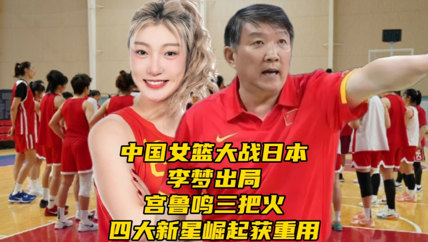 中国女篮大战日本！李梦出局！宫鲁鸣三把火，四大新星崛起获重用
